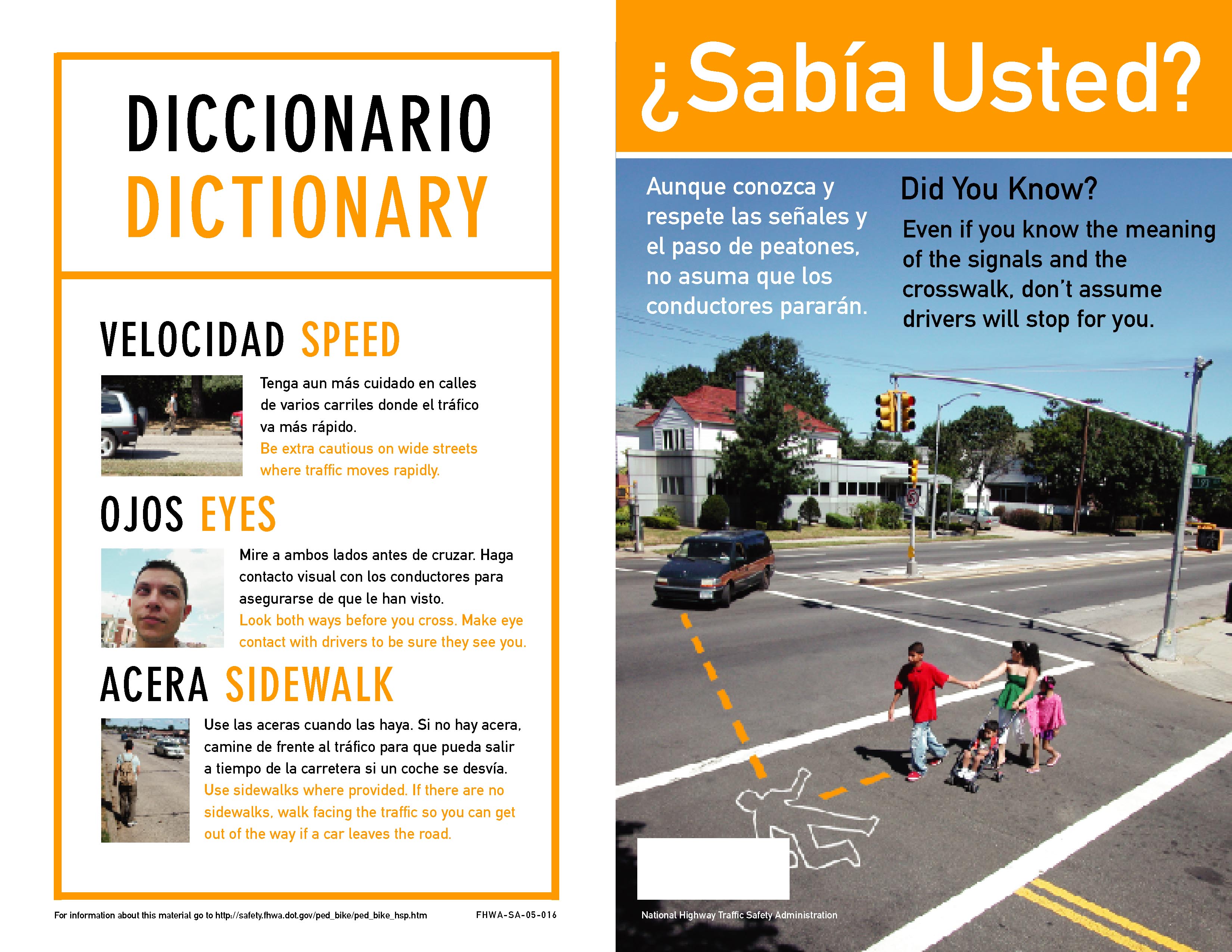 Capa exterior, izquierda (Outside cover, left side): Diccionario (Dictionary) Velocidad (Speed) Tenga aun más cuidado en calles de varios carriles donde el tráfico va más rápido. (Be extra cautious on wide streets where traffic moves rapidly.)  Ojos (Eyes) Mire a ambos lados antes de cruzar. Haga contacto visual con los conductores para asegurarse de que le han visto. (Look both ways before you cross. Make eye contact with drivers to be sure they see you.) Acera (Sidewalk) Use las aceras cuando las haya. Si no hay acera, camine de frente al tráfico para que pueda salir a tiempo de la carretera si un coche se desvía. (Use sidewalks where provided. If there are no sidewalks, walk facing the traffic so you can get out of the way if a driver's car leaves the road.) Capa exterior, derecha (Outside cover, right side): La fotografía muestra a una madre y a varios niños que cruzan la calle. El semáforo indica que ellos pueden cruzar. La madre está mirando a un coche que está acercándose hacia su paso de peatones. Las líneas punteadas en la fotografía marcan la trayectoria proyectada de los peatones y la trayectoria proyectada del vehículo y muestran donde los peatones y el vehículo chocarían en caso de accidente. Ese punto es marcado por el contorno de un cuerpo. (The photograph shows a mother and several children crossing the street. The traffic light has a walk symbol for the pedestrians. The mother has one hand on a stroller with a child and two other children are holding onto her. The mother is looking at an approaching car that is making a left turn towards their crosswalk. Dotted lines that arrive at a body outline indicate where the paths of the car and one of the pedestrians would meet if they continue on their present paths) ¿Sabía Usted? Aunque conozca y respete las señales de tráfico y el paso de peatones, no asuma que los conductores pararán. (Did you know? Even if you know the meaning of the signals and the crosswalk, don't assume drivers will stop for you.)